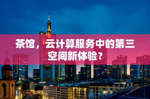 茶馆，云计算服务中的第三空间新体验？