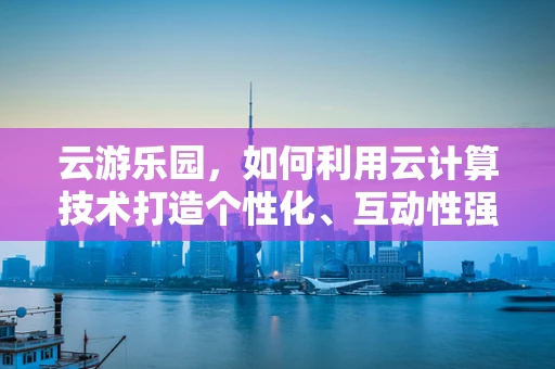 云游乐园，如何利用云计算技术打造个性化、互动性强的游乐体验？
