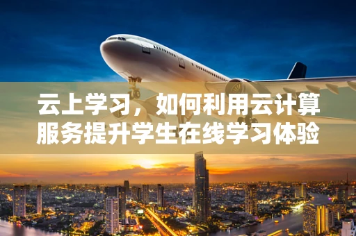 云上学习，如何利用云计算服务提升学生在线学习体验？