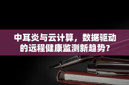 中耳炎与云计算，数据驱动的远程健康监测新趋势？