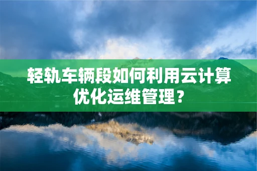 轻轨车辆段如何利用云计算优化运维管理？