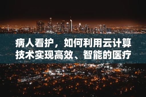 病人看护，如何利用云计算技术实现高效、智能的医疗监护？