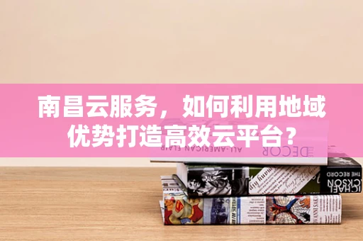 南昌云服务，如何利用地域优势打造高效云平台？