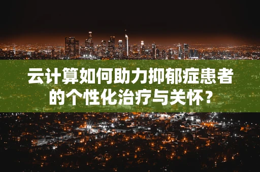 云计算如何助力抑郁症患者的个性化治疗与关怀？
