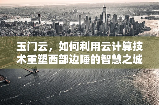玉门云，如何利用云计算技术重塑西部边陲的智慧之城？