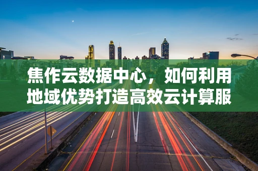 焦作云数据中心，如何利用地域优势打造高效云计算服务？