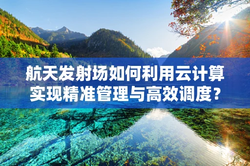 航天发射场如何利用云计算实现精准管理与高效调度？