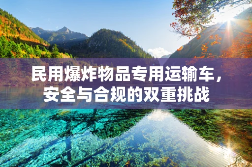 民用爆炸物品专用运输车，安全与合规的双重挑战