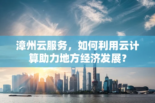 漳州云服务，如何利用云计算助力地方经济发展？