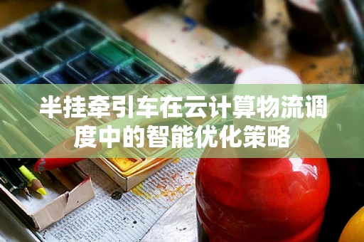 半挂牵引车在云计算物流调度中的智能优化策略
