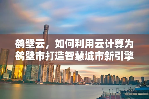 鹤壁云，如何利用云计算为鹤壁市打造智慧城市新引擎？