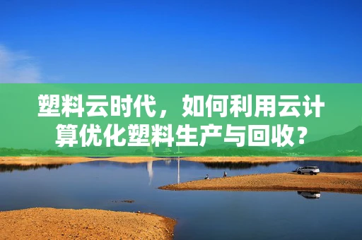 塑料云时代，如何利用云计算优化塑料生产与回收？
