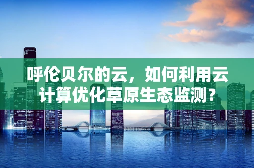 呼伦贝尔的云，如何利用云计算优化草原生态监测？