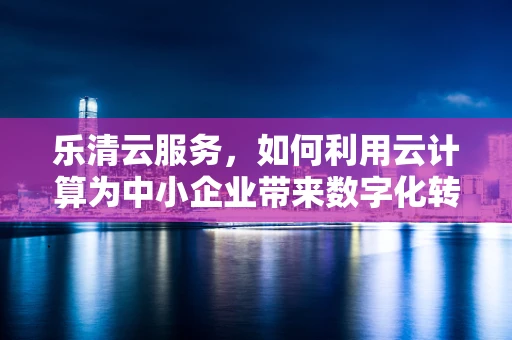 乐清云服务，如何利用云计算为中小企业带来数字化转型的‘加速度’？