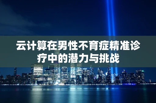 云计算在男性不育症精准诊疗中的潜力与挑战