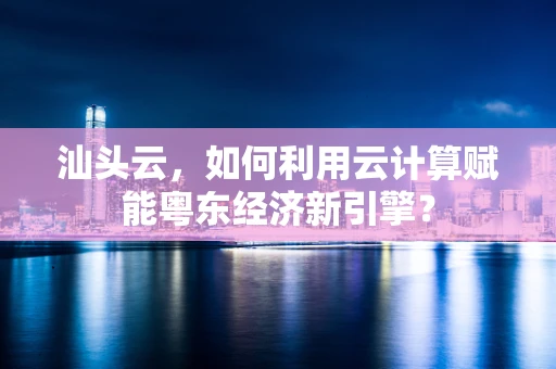 汕头云，如何利用云计算赋能粤东经济新引擎？