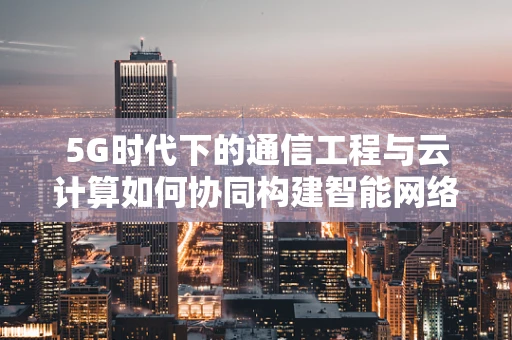 5G时代下的通信工程与云计算如何协同构建智能网络？