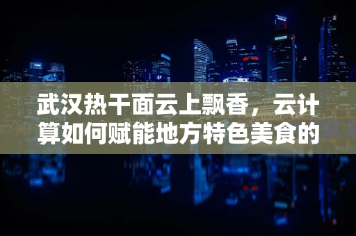 武汉热干面云上飘香，云计算如何赋能地方特色美食的数字化升级？