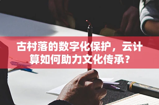 古村落的数字化保护，云计算如何助力文化传承？