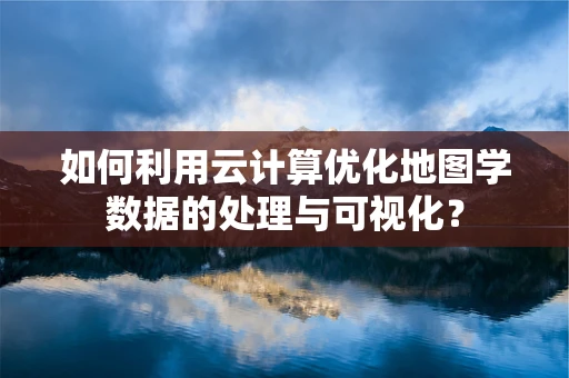 如何利用云计算优化地图学数据的处理与可视化？