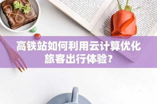 高铁站如何利用云计算优化旅客出行体验？