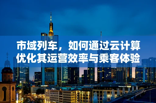 市域列车，如何通过云计算优化其运营效率与乘客体验？