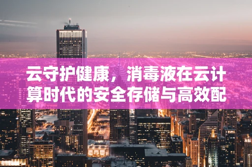 云守护健康，消毒液在云计算时代的安全存储与高效配送挑战