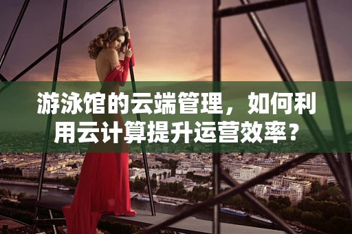 游泳馆的云端管理，如何利用云计算提升运营效率？
