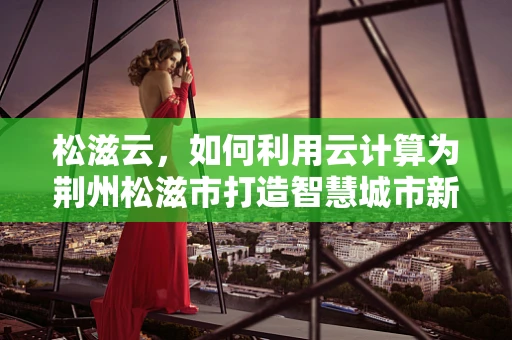 松滋云，如何利用云计算为荆州松滋市打造智慧城市新引擎？