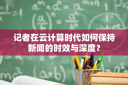 记者在云计算时代如何保持新闻的时效与深度？