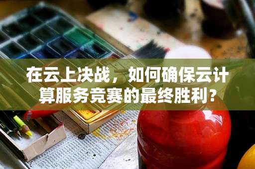 在云上决战，如何确保云计算服务竞赛的最终胜利？