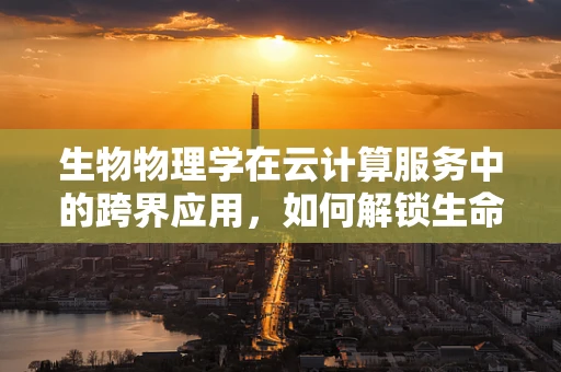 生物物理学在云计算服务中的跨界应用，如何解锁生命科学的新维度？