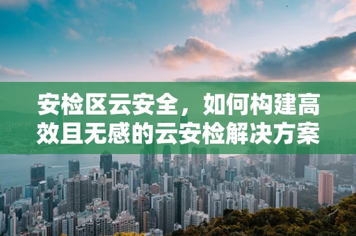 安检区云安全，如何构建高效且无感的云安检解决方案？