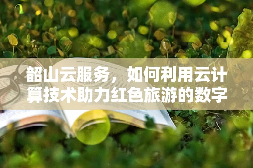 韶山云服务，如何利用云计算技术助力红色旅游的数字化转型？