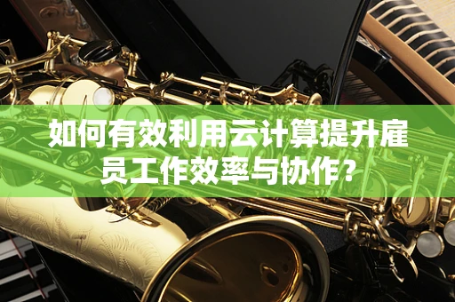 如何有效利用云计算提升雇员工作效率与协作？