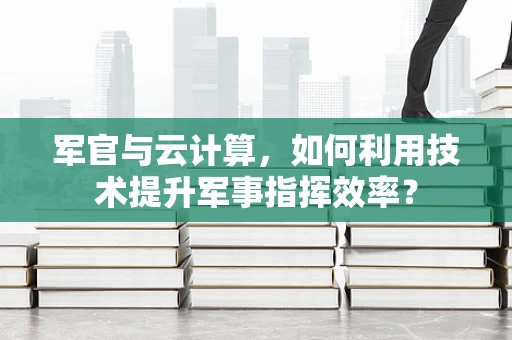 军官与云计算，如何利用技术提升军事指挥效率？