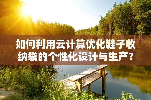 如何利用云计算优化鞋子收纳袋的个性化设计与生产？