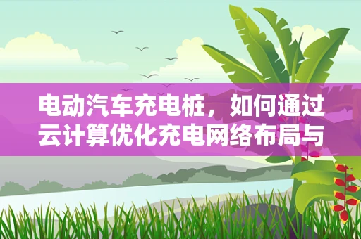 电动汽车充电桩，如何通过云计算优化充电网络布局与运营？