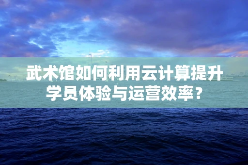 武术馆如何利用云计算提升学员体验与运营效率？