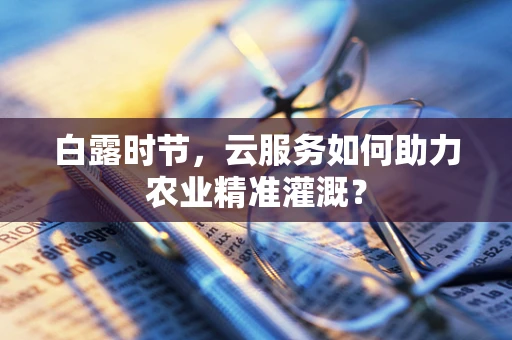 白露时节，云服务如何助力农业精准灌溉？