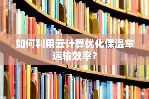 如何利用云计算优化保温车运输效率？