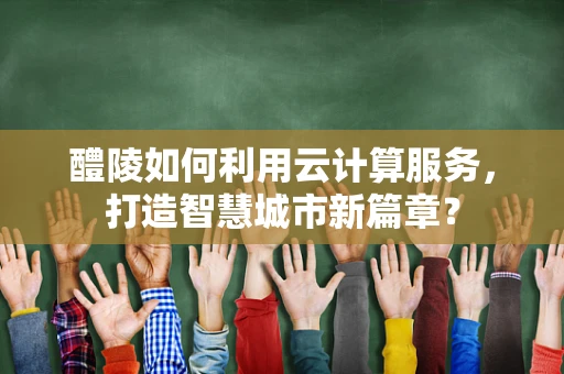 醴陵如何利用云计算服务，打造智慧城市新篇章？