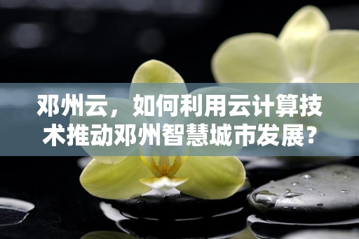 邓州云，如何利用云计算技术推动邓州智慧城市发展？