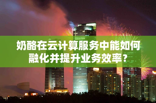 奶酪在云计算服务中能如何融化并提升业务效率？