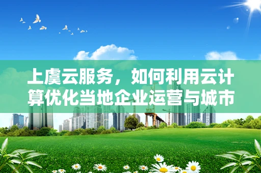 上虞云服务，如何利用云计算优化当地企业运营与城市管理？