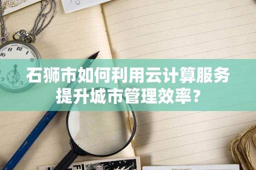 石狮市如何利用云计算服务提升城市管理效率？