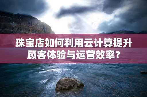 珠宝店如何利用云计算提升顾客体验与运营效率？