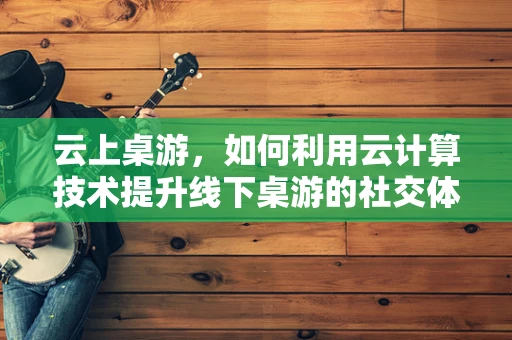 云上桌游，如何利用云计算技术提升线下桌游的社交体验？