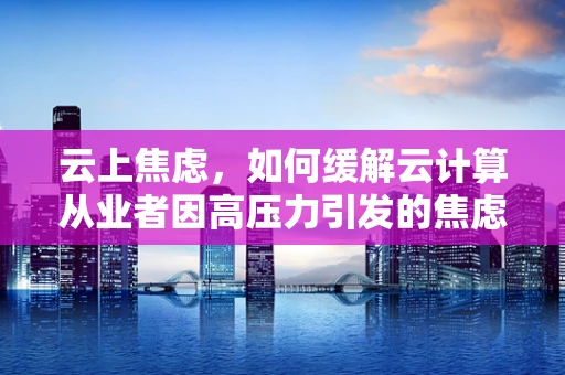 云上焦虑，如何缓解云计算从业者因高压力引发的焦虑症？