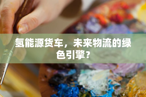 氢能源货车，未来物流的绿色引擎？